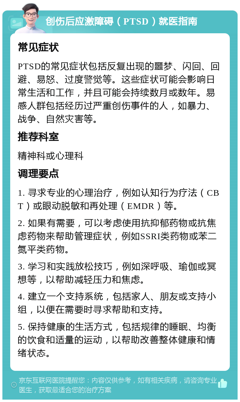 创伤后应激障碍（PTSD）就医指南 常见症状 PTSD的常见症状包括反复出现的噩梦、闪回、回避、易怒、过度警觉等。这些症状可能会影响日常生活和工作，并且可能会持续数月或数年。易感人群包括经历过严重创伤事件的人，如暴力、战争、自然灾害等。 推荐科室 精神科或心理科 调理要点 1. 寻求专业的心理治疗，例如认知行为疗法（CBT）或眼动脱敏和再处理（EMDR）等。 2. 如果有需要，可以考虑使用抗抑郁药物或抗焦虑药物来帮助管理症状，例如SSRI类药物或苯二氮平类药物。 3. 学习和实践放松技巧，例如深呼吸、瑜伽或冥想等，以帮助减轻压力和焦虑。 4. 建立一个支持系统，包括家人、朋友或支持小组，以便在需要时寻求帮助和支持。 5. 保持健康的生活方式，包括规律的睡眠、均衡的饮食和适量的运动，以帮助改善整体健康和情绪状态。