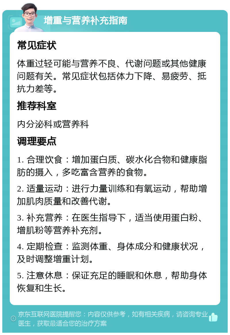 增重与营养补充指南 常见症状 体重过轻可能与营养不良、代谢问题或其他健康问题有关。常见症状包括体力下降、易疲劳、抵抗力差等。 推荐科室 内分泌科或营养科 调理要点 1. 合理饮食：增加蛋白质、碳水化合物和健康脂肪的摄入，多吃富含营养的食物。 2. 适量运动：进行力量训练和有氧运动，帮助增加肌肉质量和改善代谢。 3. 补充营养：在医生指导下，适当使用蛋白粉、增肌粉等营养补充剂。 4. 定期检查：监测体重、身体成分和健康状况，及时调整增重计划。 5. 注意休息：保证充足的睡眠和休息，帮助身体恢复和生长。