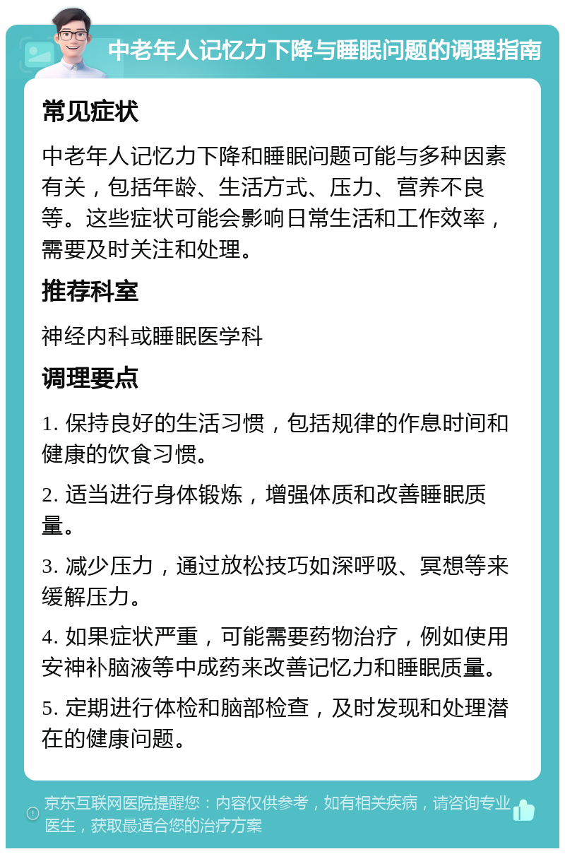 中老年人记忆力下降与睡眠问题的调理指南 常见症状 中老年人记忆力下降和睡眠问题可能与多种因素有关，包括年龄、生活方式、压力、营养不良等。这些症状可能会影响日常生活和工作效率，需要及时关注和处理。 推荐科室 神经内科或睡眠医学科 调理要点 1. 保持良好的生活习惯，包括规律的作息时间和健康的饮食习惯。 2. 适当进行身体锻炼，增强体质和改善睡眠质量。 3. 减少压力，通过放松技巧如深呼吸、冥想等来缓解压力。 4. 如果症状严重，可能需要药物治疗，例如使用安神补脑液等中成药来改善记忆力和睡眠质量。 5. 定期进行体检和脑部检查，及时发现和处理潜在的健康问题。