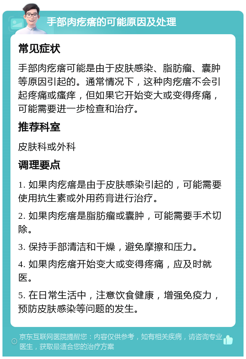 手部肉疙瘩的可能原因及处理 常见症状 手部肉疙瘩可能是由于皮肤感染、脂肪瘤、囊肿等原因引起的。通常情况下，这种肉疙瘩不会引起疼痛或瘙痒，但如果它开始变大或变得疼痛，可能需要进一步检查和治疗。 推荐科室 皮肤科或外科 调理要点 1. 如果肉疙瘩是由于皮肤感染引起的，可能需要使用抗生素或外用药膏进行治疗。 2. 如果肉疙瘩是脂肪瘤或囊肿，可能需要手术切除。 3. 保持手部清洁和干燥，避免摩擦和压力。 4. 如果肉疙瘩开始变大或变得疼痛，应及时就医。 5. 在日常生活中，注意饮食健康，增强免疫力，预防皮肤感染等问题的发生。