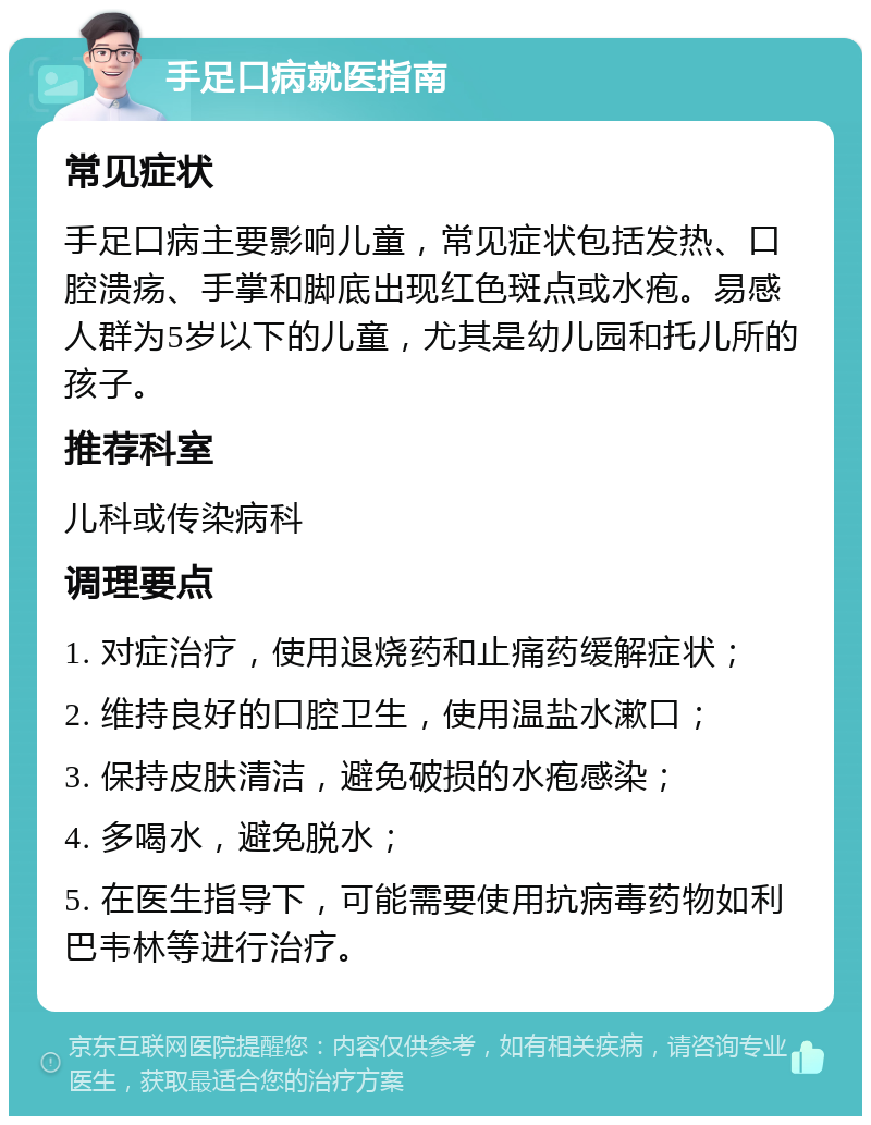 手足口病就医指南 常见症状 手足口病主要影响儿童，常见症状包括发热、口腔溃疡、手掌和脚底出现红色斑点或水疱。易感人群为5岁以下的儿童，尤其是幼儿园和托儿所的孩子。 推荐科室 儿科或传染病科 调理要点 1. 对症治疗，使用退烧药和止痛药缓解症状； 2. 维持良好的口腔卫生，使用温盐水漱口； 3. 保持皮肤清洁，避免破损的水疱感染； 4. 多喝水，避免脱水； 5. 在医生指导下，可能需要使用抗病毒药物如利巴韦林等进行治疗。