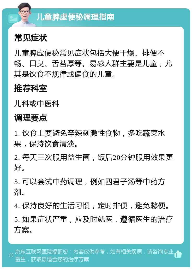 儿童脾虚便秘调理指南 常见症状 儿童脾虚便秘常见症状包括大便干燥、排便不畅、口臭、舌苔厚等。易感人群主要是儿童，尤其是饮食不规律或偏食的儿童。 推荐科室 儿科或中医科 调理要点 1. 饮食上要避免辛辣刺激性食物，多吃蔬菜水果，保持饮食清淡。 2. 每天三次服用益生菌，饭后20分钟服用效果更好。 3. 可以尝试中药调理，例如四君子汤等中药方剂。 4. 保持良好的生活习惯，定时排便，避免憋便。 5. 如果症状严重，应及时就医，遵循医生的治疗方案。