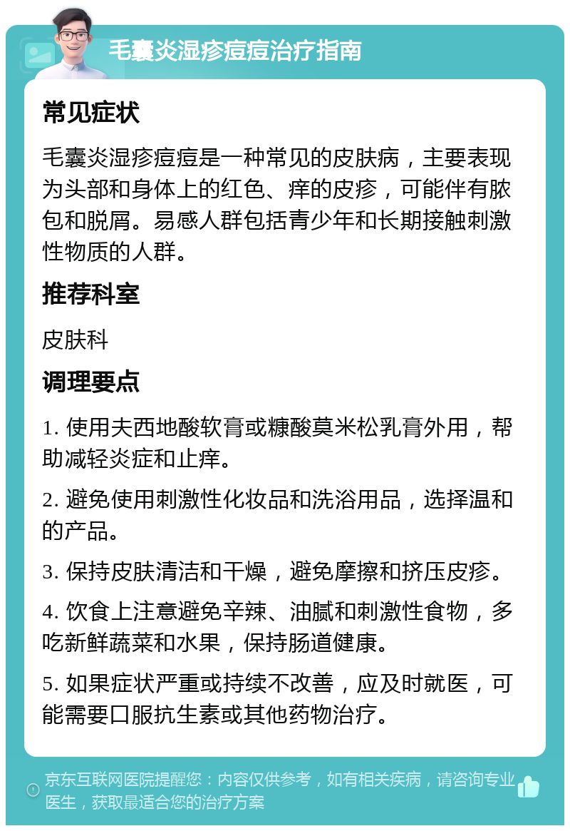 毛囊炎湿疹痘痘治疗指南 常见症状 毛囊炎湿疹痘痘是一种常见的皮肤病，主要表现为头部和身体上的红色、痒的皮疹，可能伴有脓包和脱屑。易感人群包括青少年和长期接触刺激性物质的人群。 推荐科室 皮肤科 调理要点 1. 使用夫西地酸软膏或糠酸莫米松乳膏外用，帮助减轻炎症和止痒。 2. 避免使用刺激性化妆品和洗浴用品，选择温和的产品。 3. 保持皮肤清洁和干燥，避免摩擦和挤压皮疹。 4. 饮食上注意避免辛辣、油腻和刺激性食物，多吃新鲜蔬菜和水果，保持肠道健康。 5. 如果症状严重或持续不改善，应及时就医，可能需要口服抗生素或其他药物治疗。