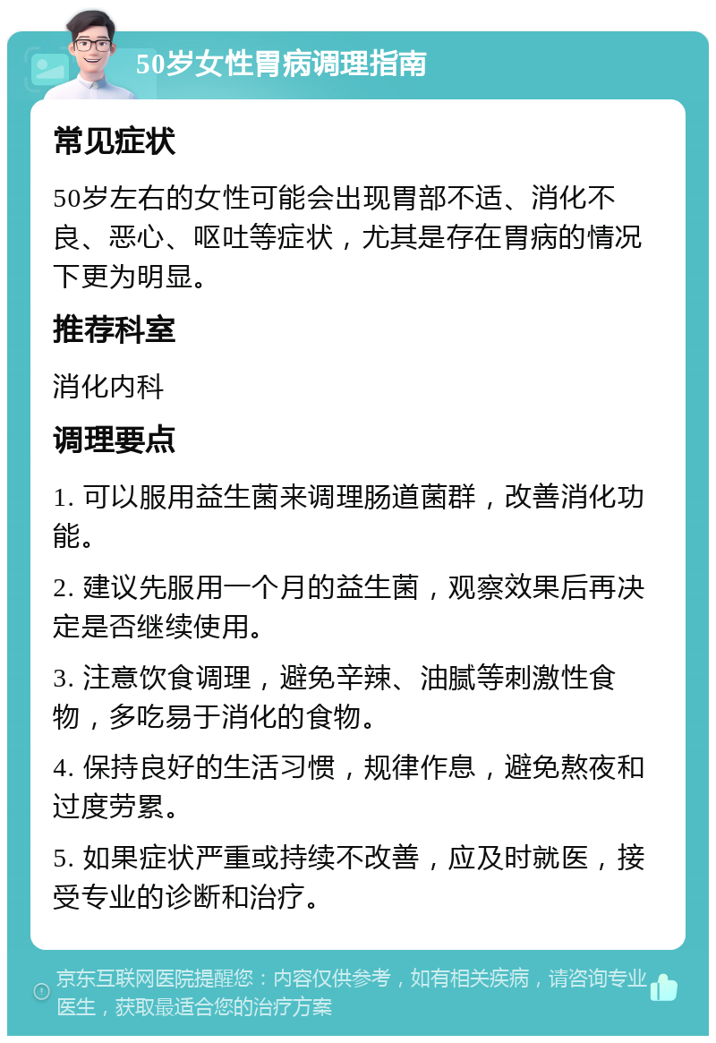 50岁女性胃病调理指南 常见症状 50岁左右的女性可能会出现胃部不适、消化不良、恶心、呕吐等症状，尤其是存在胃病的情况下更为明显。 推荐科室 消化内科 调理要点 1. 可以服用益生菌来调理肠道菌群，改善消化功能。 2. 建议先服用一个月的益生菌，观察效果后再决定是否继续使用。 3. 注意饮食调理，避免辛辣、油腻等刺激性食物，多吃易于消化的食物。 4. 保持良好的生活习惯，规律作息，避免熬夜和过度劳累。 5. 如果症状严重或持续不改善，应及时就医，接受专业的诊断和治疗。