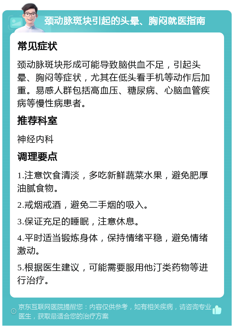 颈动脉斑块引起的头晕、胸闷就医指南 常见症状 颈动脉斑块形成可能导致脑供血不足，引起头晕、胸闷等症状，尤其在低头看手机等动作后加重。易感人群包括高血压、糖尿病、心脑血管疾病等慢性病患者。 推荐科室 神经内科 调理要点 1.注意饮食清淡，多吃新鲜蔬菜水果，避免肥厚油腻食物。 2.戒烟戒酒，避免二手烟的吸入。 3.保证充足的睡眠，注意休息。 4.平时适当锻炼身体，保持情绪平稳，避免情绪激动。 5.根据医生建议，可能需要服用他汀类药物等进行治疗。