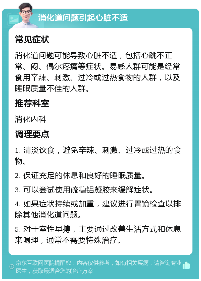 消化道问题引起心脏不适 常见症状 消化道问题可能导致心脏不适，包括心跳不正常、闷、偶尔疼痛等症状。易感人群可能是经常食用辛辣、刺激、过冷或过热食物的人群，以及睡眠质量不佳的人群。 推荐科室 消化内科 调理要点 1. 清淡饮食，避免辛辣、刺激、过冷或过热的食物。 2. 保证充足的休息和良好的睡眠质量。 3. 可以尝试使用硫糖铝凝胶来缓解症状。 4. 如果症状持续或加重，建议进行胃镜检查以排除其他消化道问题。 5. 对于室性早搏，主要通过改善生活方式和休息来调理，通常不需要特殊治疗。