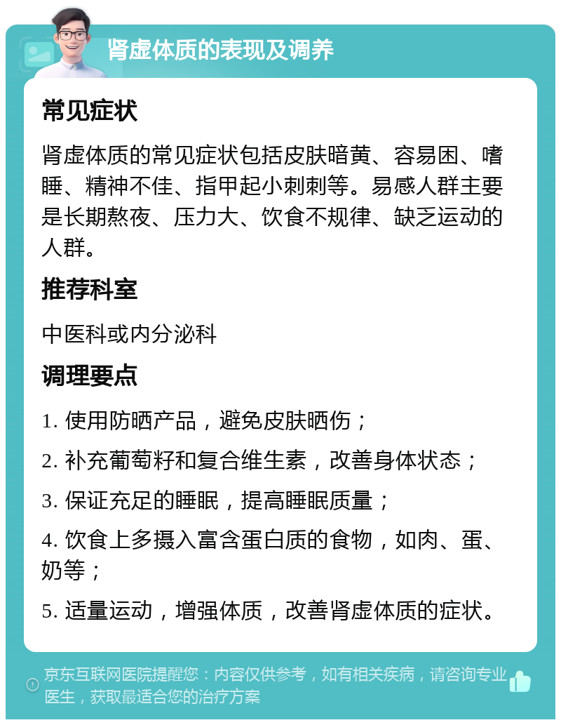 肾虚体质的表现及调养 常见症状 肾虚体质的常见症状包括皮肤暗黄、容易困、嗜睡、精神不佳、指甲起小刺刺等。易感人群主要是长期熬夜、压力大、饮食不规律、缺乏运动的人群。 推荐科室 中医科或内分泌科 调理要点 1. 使用防晒产品，避免皮肤晒伤； 2. 补充葡萄籽和复合维生素，改善身体状态； 3. 保证充足的睡眠，提高睡眠质量； 4. 饮食上多摄入富含蛋白质的食物，如肉、蛋、奶等； 5. 适量运动，增强体质，改善肾虚体质的症状。