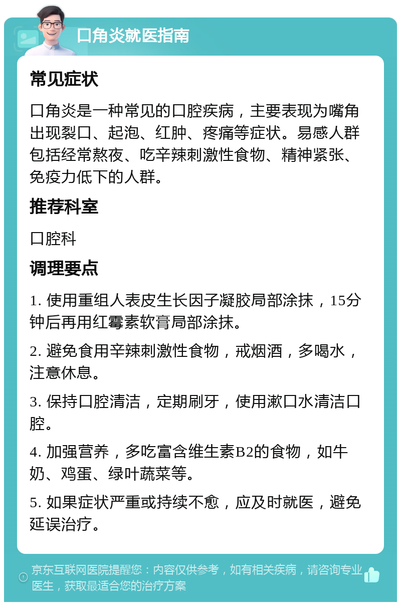 口角炎就医指南 常见症状 口角炎是一种常见的口腔疾病，主要表现为嘴角出现裂口、起泡、红肿、疼痛等症状。易感人群包括经常熬夜、吃辛辣刺激性食物、精神紧张、免疫力低下的人群。 推荐科室 口腔科 调理要点 1. 使用重组人表皮生长因子凝胶局部涂抹，15分钟后再用红霉素软膏局部涂抹。 2. 避免食用辛辣刺激性食物，戒烟酒，多喝水，注意休息。 3. 保持口腔清洁，定期刷牙，使用漱口水清洁口腔。 4. 加强营养，多吃富含维生素B2的食物，如牛奶、鸡蛋、绿叶蔬菜等。 5. 如果症状严重或持续不愈，应及时就医，避免延误治疗。