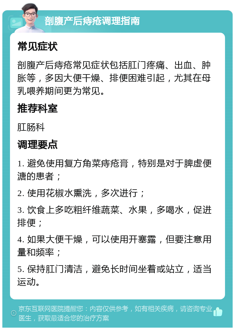 剖腹产后痔疮调理指南 常见症状 剖腹产后痔疮常见症状包括肛门疼痛、出血、肿胀等，多因大便干燥、排便困难引起，尤其在母乳喂养期间更为常见。 推荐科室 肛肠科 调理要点 1. 避免使用复方角菜痔疮膏，特别是对于脾虚便溏的患者； 2. 使用花椒水熏洗，多次进行； 3. 饮食上多吃粗纤维蔬菜、水果，多喝水，促进排便； 4. 如果大便干燥，可以使用开塞露，但要注意用量和频率； 5. 保持肛门清洁，避免长时间坐着或站立，适当运动。