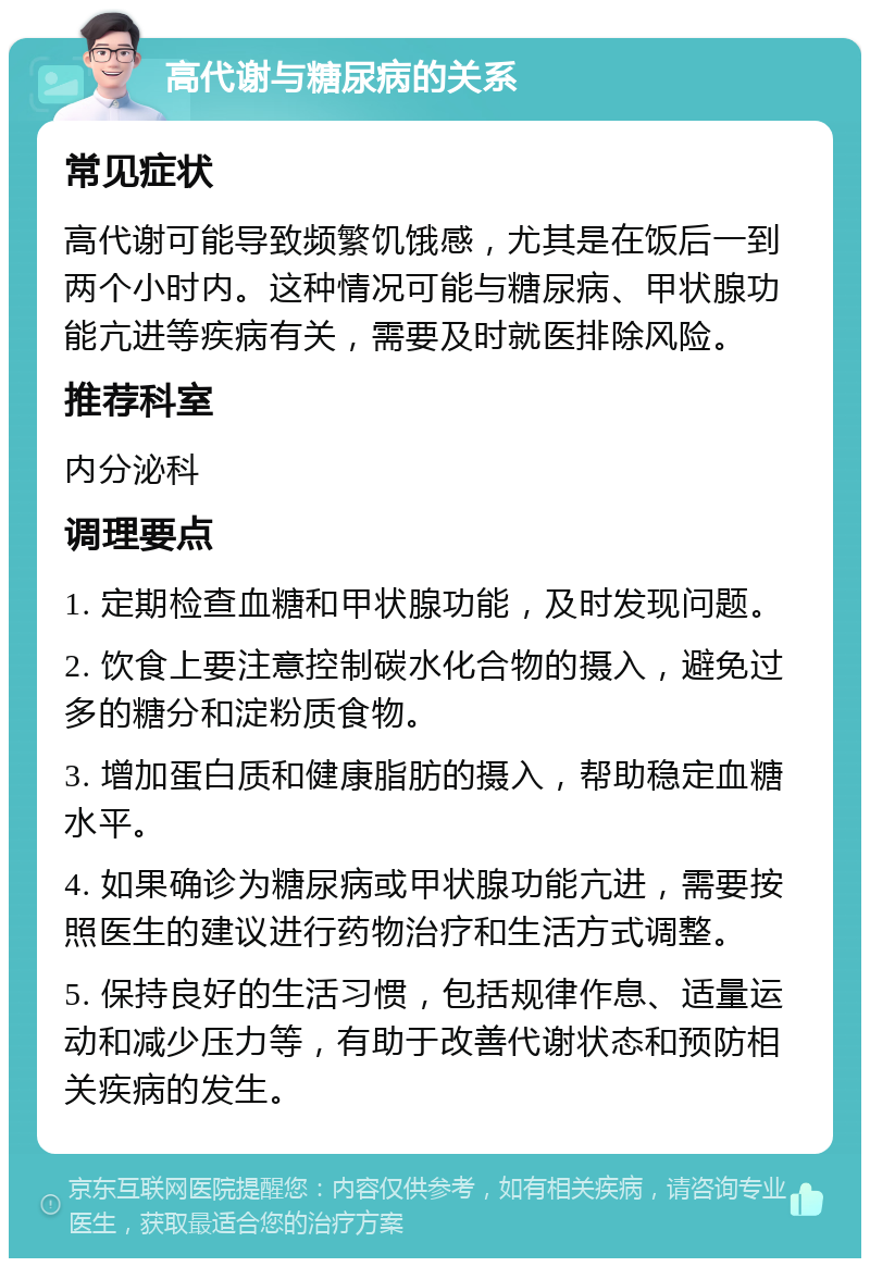 高代谢与糖尿病的关系 常见症状 高代谢可能导致频繁饥饿感，尤其是在饭后一到两个小时内。这种情况可能与糖尿病、甲状腺功能亢进等疾病有关，需要及时就医排除风险。 推荐科室 内分泌科 调理要点 1. 定期检查血糖和甲状腺功能，及时发现问题。 2. 饮食上要注意控制碳水化合物的摄入，避免过多的糖分和淀粉质食物。 3. 增加蛋白质和健康脂肪的摄入，帮助稳定血糖水平。 4. 如果确诊为糖尿病或甲状腺功能亢进，需要按照医生的建议进行药物治疗和生活方式调整。 5. 保持良好的生活习惯，包括规律作息、适量运动和减少压力等，有助于改善代谢状态和预防相关疾病的发生。