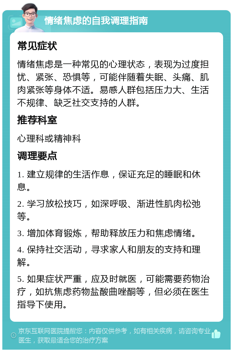 情绪焦虑的自我调理指南 常见症状 情绪焦虑是一种常见的心理状态，表现为过度担忧、紧张、恐惧等，可能伴随着失眠、头痛、肌肉紧张等身体不适。易感人群包括压力大、生活不规律、缺乏社交支持的人群。 推荐科室 心理科或精神科 调理要点 1. 建立规律的生活作息，保证充足的睡眠和休息。 2. 学习放松技巧，如深呼吸、渐进性肌肉松弛等。 3. 增加体育锻炼，帮助释放压力和焦虑情绪。 4. 保持社交活动，寻求家人和朋友的支持和理解。 5. 如果症状严重，应及时就医，可能需要药物治疗，如抗焦虑药物盐酸曲唑酮等，但必须在医生指导下使用。