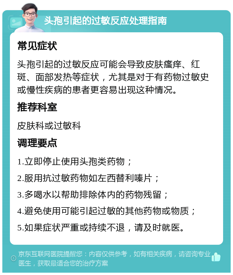 头孢引起的过敏反应处理指南 常见症状 头孢引起的过敏反应可能会导致皮肤瘙痒、红斑、面部发热等症状，尤其是对于有药物过敏史或慢性疾病的患者更容易出现这种情况。 推荐科室 皮肤科或过敏科 调理要点 1.立即停止使用头孢类药物； 2.服用抗过敏药物如左西替利嗪片； 3.多喝水以帮助排除体内的药物残留； 4.避免使用可能引起过敏的其他药物或物质； 5.如果症状严重或持续不退，请及时就医。