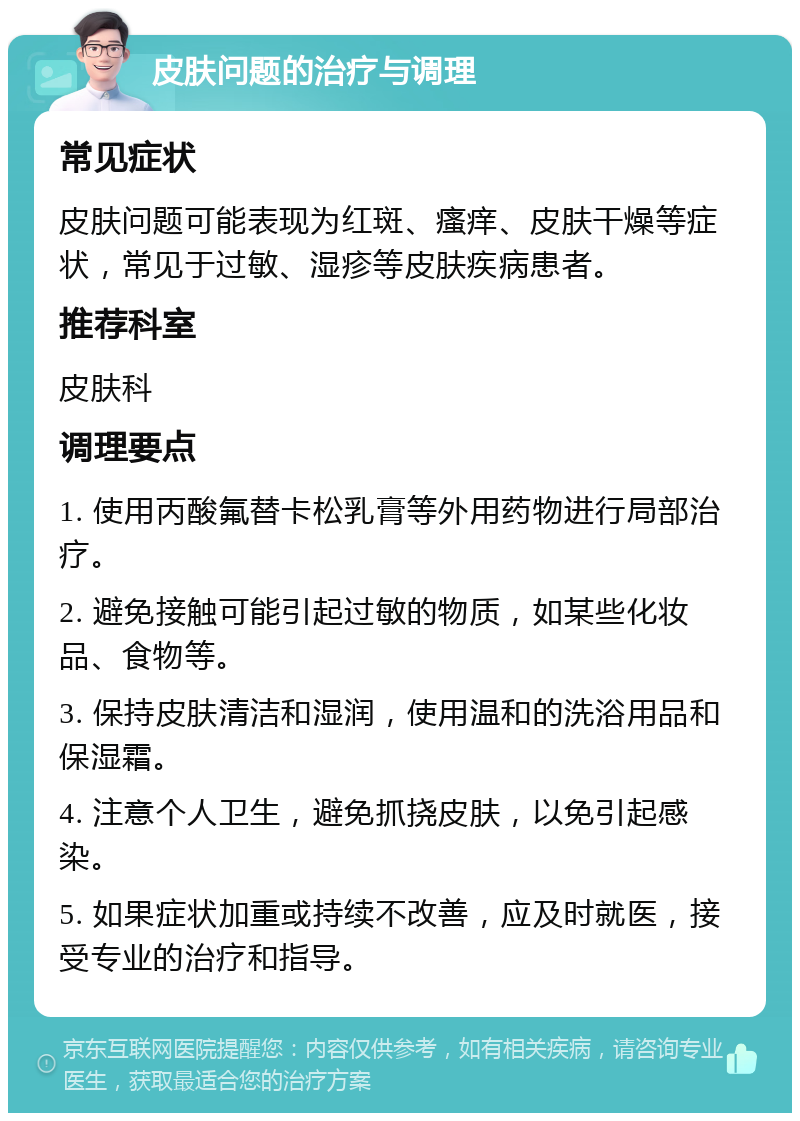 皮肤问题的治疗与调理 常见症状 皮肤问题可能表现为红斑、瘙痒、皮肤干燥等症状，常见于过敏、湿疹等皮肤疾病患者。 推荐科室 皮肤科 调理要点 1. 使用丙酸氟替卡松乳膏等外用药物进行局部治疗。 2. 避免接触可能引起过敏的物质，如某些化妆品、食物等。 3. 保持皮肤清洁和湿润，使用温和的洗浴用品和保湿霜。 4. 注意个人卫生，避免抓挠皮肤，以免引起感染。 5. 如果症状加重或持续不改善，应及时就医，接受专业的治疗和指导。