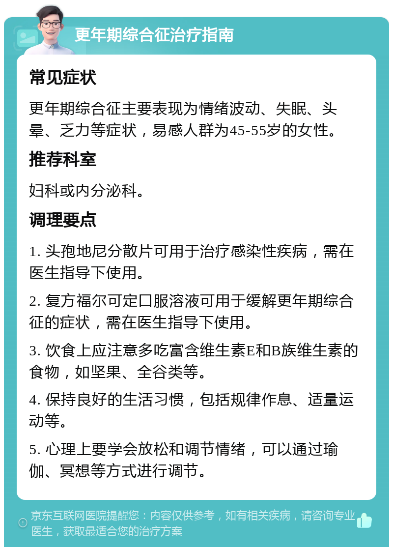 更年期综合征治疗指南 常见症状 更年期综合征主要表现为情绪波动、失眠、头晕、乏力等症状，易感人群为45-55岁的女性。 推荐科室 妇科或内分泌科。 调理要点 1. 头孢地尼分散片可用于治疗感染性疾病，需在医生指导下使用。 2. 复方福尔可定口服溶液可用于缓解更年期综合征的症状，需在医生指导下使用。 3. 饮食上应注意多吃富含维生素E和B族维生素的食物，如坚果、全谷类等。 4. 保持良好的生活习惯，包括规律作息、适量运动等。 5. 心理上要学会放松和调节情绪，可以通过瑜伽、冥想等方式进行调节。