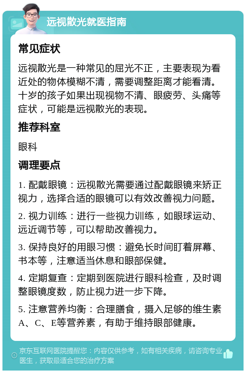 远视散光就医指南 常见症状 远视散光是一种常见的屈光不正，主要表现为看近处的物体模糊不清，需要调整距离才能看清。十岁的孩子如果出现视物不清、眼疲劳、头痛等症状，可能是远视散光的表现。 推荐科室 眼科 调理要点 1. 配戴眼镜：远视散光需要通过配戴眼镜来矫正视力，选择合适的眼镜可以有效改善视力问题。 2. 视力训练：进行一些视力训练，如眼球运动、远近调节等，可以帮助改善视力。 3. 保持良好的用眼习惯：避免长时间盯着屏幕、书本等，注意适当休息和眼部保健。 4. 定期复查：定期到医院进行眼科检查，及时调整眼镜度数，防止视力进一步下降。 5. 注意营养均衡：合理膳食，摄入足够的维生素A、C、E等营养素，有助于维持眼部健康。