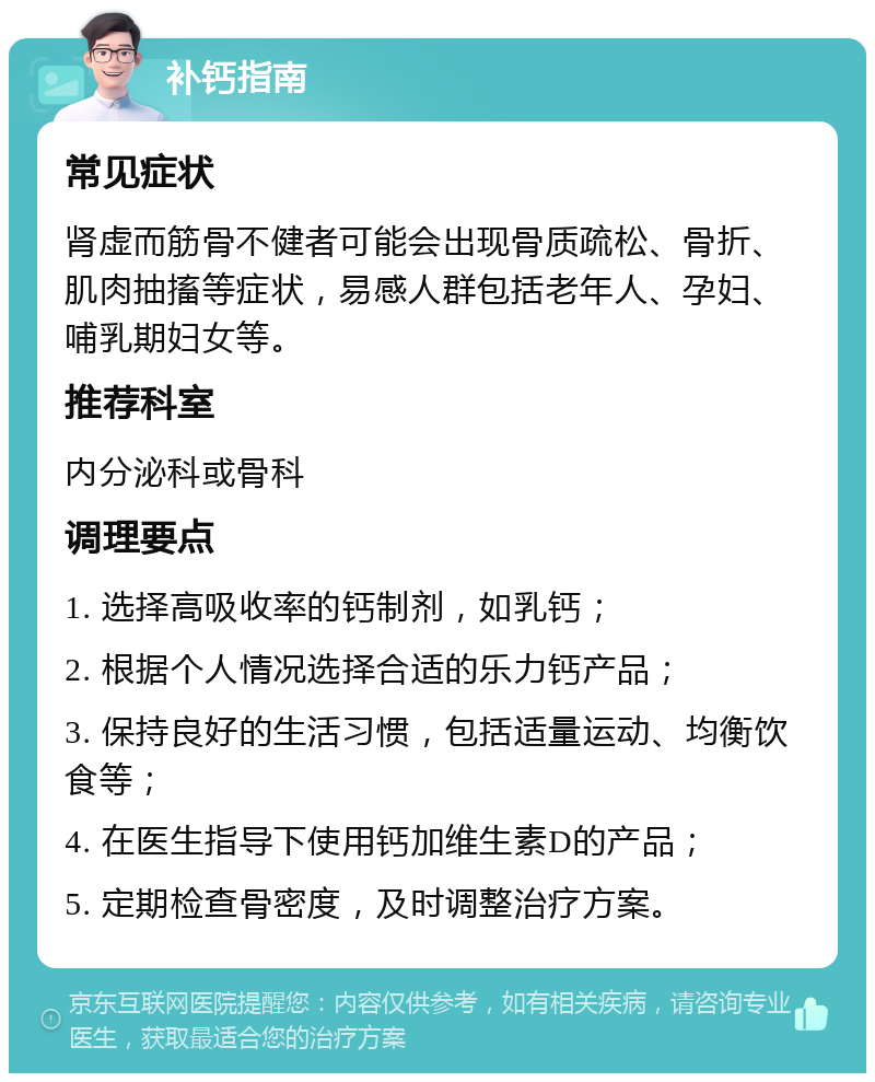 补钙指南 常见症状 肾虚而筋骨不健者可能会出现骨质疏松、骨折、肌肉抽搐等症状，易感人群包括老年人、孕妇、哺乳期妇女等。 推荐科室 内分泌科或骨科 调理要点 1. 选择高吸收率的钙制剂，如乳钙； 2. 根据个人情况选择合适的乐力钙产品； 3. 保持良好的生活习惯，包括适量运动、均衡饮食等； 4. 在医生指导下使用钙加维生素D的产品； 5. 定期检查骨密度，及时调整治疗方案。