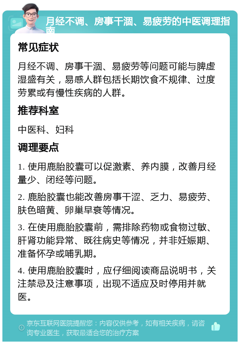 月经不调、房事干涸、易疲劳的中医调理指南 常见症状 月经不调、房事干涸、易疲劳等问题可能与脾虚湿盛有关，易感人群包括长期饮食不规律、过度劳累或有慢性疾病的人群。 推荐科室 中医科、妇科 调理要点 1. 使用鹿胎胶囊可以促激素、养内膜，改善月经量少、闭经等问题。 2. 鹿胎胶囊也能改善房事干涩、乏力、易疲劳、肤色暗黄、卵巢早衰等情况。 3. 在使用鹿胎胶囊前，需排除药物或食物过敏、肝肾功能异常、既往病史等情况，并非妊娠期、准备怀孕或哺乳期。 4. 使用鹿胎胶囊时，应仔细阅读商品说明书，关注禁忌及注意事项，出现不适应及时停用并就医。