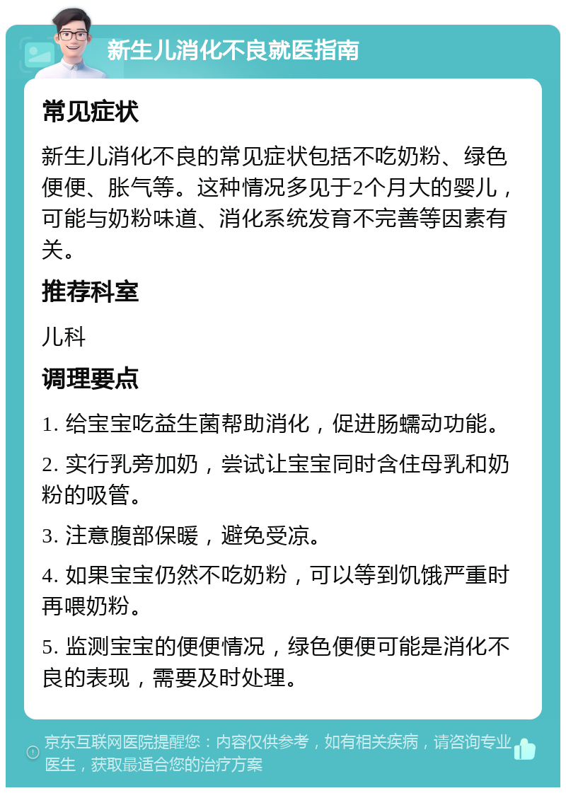 新生儿消化不良就医指南 常见症状 新生儿消化不良的常见症状包括不吃奶粉、绿色便便、胀气等。这种情况多见于2个月大的婴儿，可能与奶粉味道、消化系统发育不完善等因素有关。 推荐科室 儿科 调理要点 1. 给宝宝吃益生菌帮助消化，促进肠蠕动功能。 2. 实行乳旁加奶，尝试让宝宝同时含住母乳和奶粉的吸管。 3. 注意腹部保暖，避免受凉。 4. 如果宝宝仍然不吃奶粉，可以等到饥饿严重时再喂奶粉。 5. 监测宝宝的便便情况，绿色便便可能是消化不良的表现，需要及时处理。