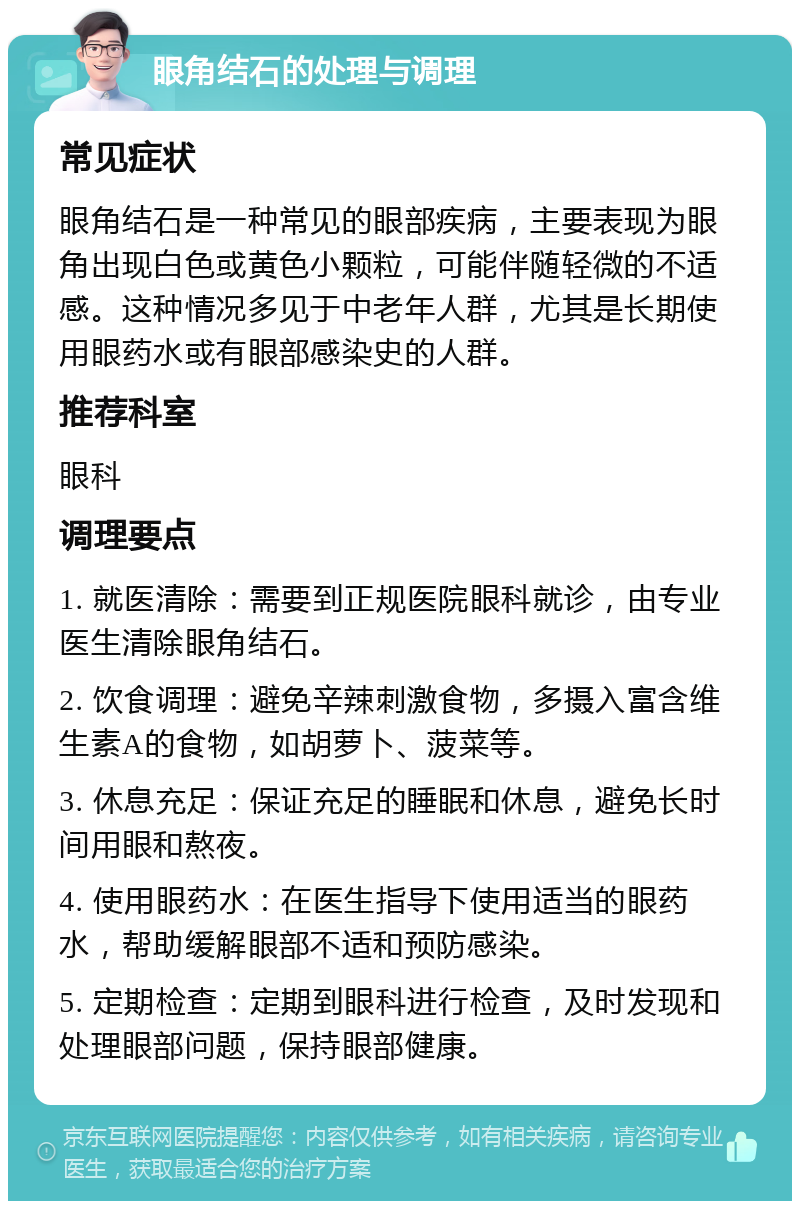 眼角结石的处理与调理 常见症状 眼角结石是一种常见的眼部疾病，主要表现为眼角出现白色或黄色小颗粒，可能伴随轻微的不适感。这种情况多见于中老年人群，尤其是长期使用眼药水或有眼部感染史的人群。 推荐科室 眼科 调理要点 1. 就医清除：需要到正规医院眼科就诊，由专业医生清除眼角结石。 2. 饮食调理：避免辛辣刺激食物，多摄入富含维生素A的食物，如胡萝卜、菠菜等。 3. 休息充足：保证充足的睡眠和休息，避免长时间用眼和熬夜。 4. 使用眼药水：在医生指导下使用适当的眼药水，帮助缓解眼部不适和预防感染。 5. 定期检查：定期到眼科进行检查，及时发现和处理眼部问题，保持眼部健康。