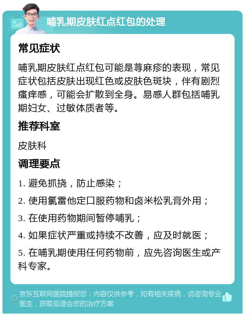 哺乳期皮肤红点红包的处理 常见症状 哺乳期皮肤红点红包可能是荨麻疹的表现，常见症状包括皮肤出现红色或皮肤色斑块，伴有剧烈瘙痒感，可能会扩散到全身。易感人群包括哺乳期妇女、过敏体质者等。 推荐科室 皮肤科 调理要点 1. 避免抓挠，防止感染； 2. 使用氯雷他定口服药物和卤米松乳膏外用； 3. 在使用药物期间暂停哺乳； 4. 如果症状严重或持续不改善，应及时就医； 5. 在哺乳期使用任何药物前，应先咨询医生或产科专家。