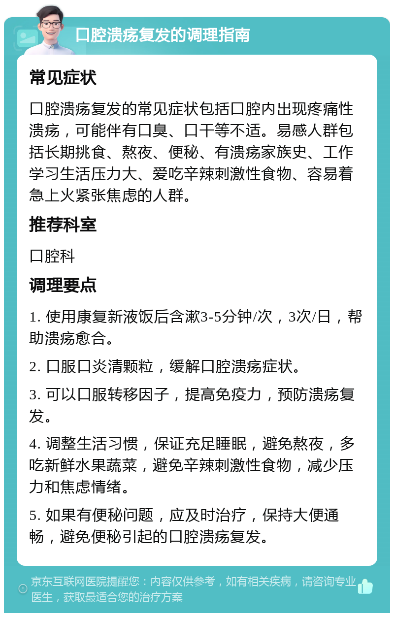 口腔溃疡复发的调理指南 常见症状 口腔溃疡复发的常见症状包括口腔内出现疼痛性溃疡，可能伴有口臭、口干等不适。易感人群包括长期挑食、熬夜、便秘、有溃疡家族史、工作学习生活压力大、爱吃辛辣刺激性食物、容易着急上火紧张焦虑的人群。 推荐科室 口腔科 调理要点 1. 使用康复新液饭后含漱3-5分钟/次，3次/日，帮助溃疡愈合。 2. 口服口炎清颗粒，缓解口腔溃疡症状。 3. 可以口服转移因子，提高免疫力，预防溃疡复发。 4. 调整生活习惯，保证充足睡眠，避免熬夜，多吃新鲜水果蔬菜，避免辛辣刺激性食物，减少压力和焦虑情绪。 5. 如果有便秘问题，应及时治疗，保持大便通畅，避免便秘引起的口腔溃疡复发。