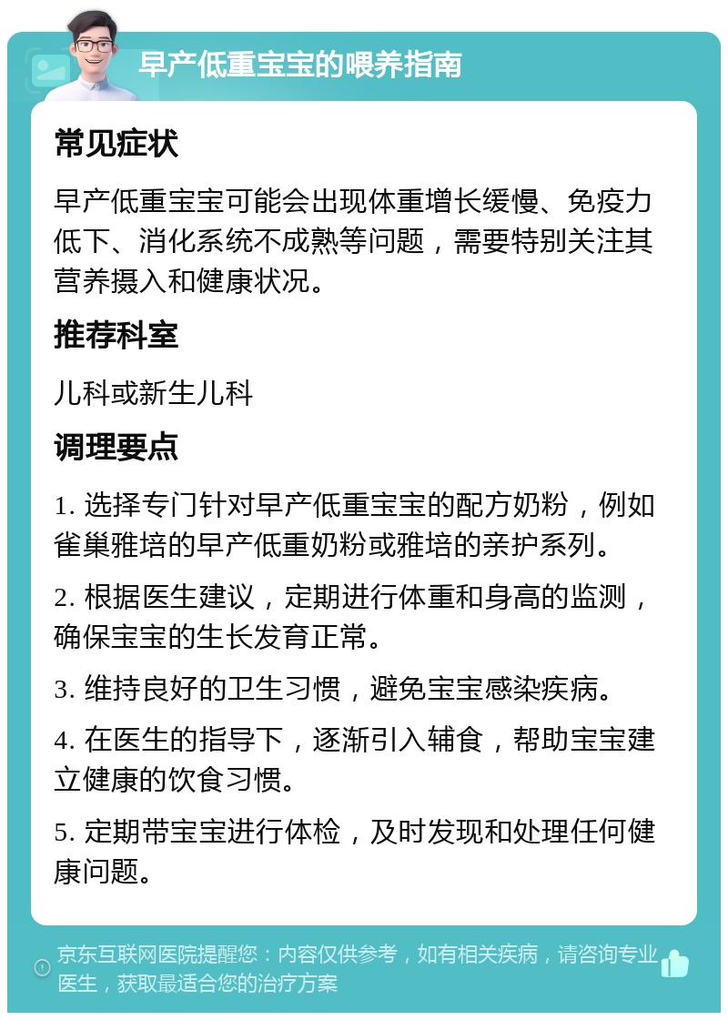 早产低重宝宝的喂养指南 常见症状 早产低重宝宝可能会出现体重增长缓慢、免疫力低下、消化系统不成熟等问题，需要特别关注其营养摄入和健康状况。 推荐科室 儿科或新生儿科 调理要点 1. 选择专门针对早产低重宝宝的配方奶粉，例如雀巢雅培的早产低重奶粉或雅培的亲护系列。 2. 根据医生建议，定期进行体重和身高的监测，确保宝宝的生长发育正常。 3. 维持良好的卫生习惯，避免宝宝感染疾病。 4. 在医生的指导下，逐渐引入辅食，帮助宝宝建立健康的饮食习惯。 5. 定期带宝宝进行体检，及时发现和处理任何健康问题。