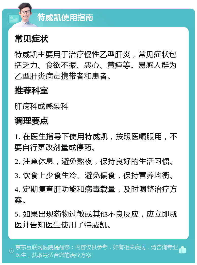 特威凯使用指南 常见症状 特威凯主要用于治疗慢性乙型肝炎，常见症状包括乏力、食欲不振、恶心、黄疸等。易感人群为乙型肝炎病毒携带者和患者。 推荐科室 肝病科或感染科 调理要点 1. 在医生指导下使用特威凯，按照医嘱服用，不要自行更改剂量或停药。 2. 注意休息，避免熬夜，保持良好的生活习惯。 3. 饮食上少食生冷、避免偏食，保持营养均衡。 4. 定期复查肝功能和病毒载量，及时调整治疗方案。 5. 如果出现药物过敏或其他不良反应，应立即就医并告知医生使用了特威凯。