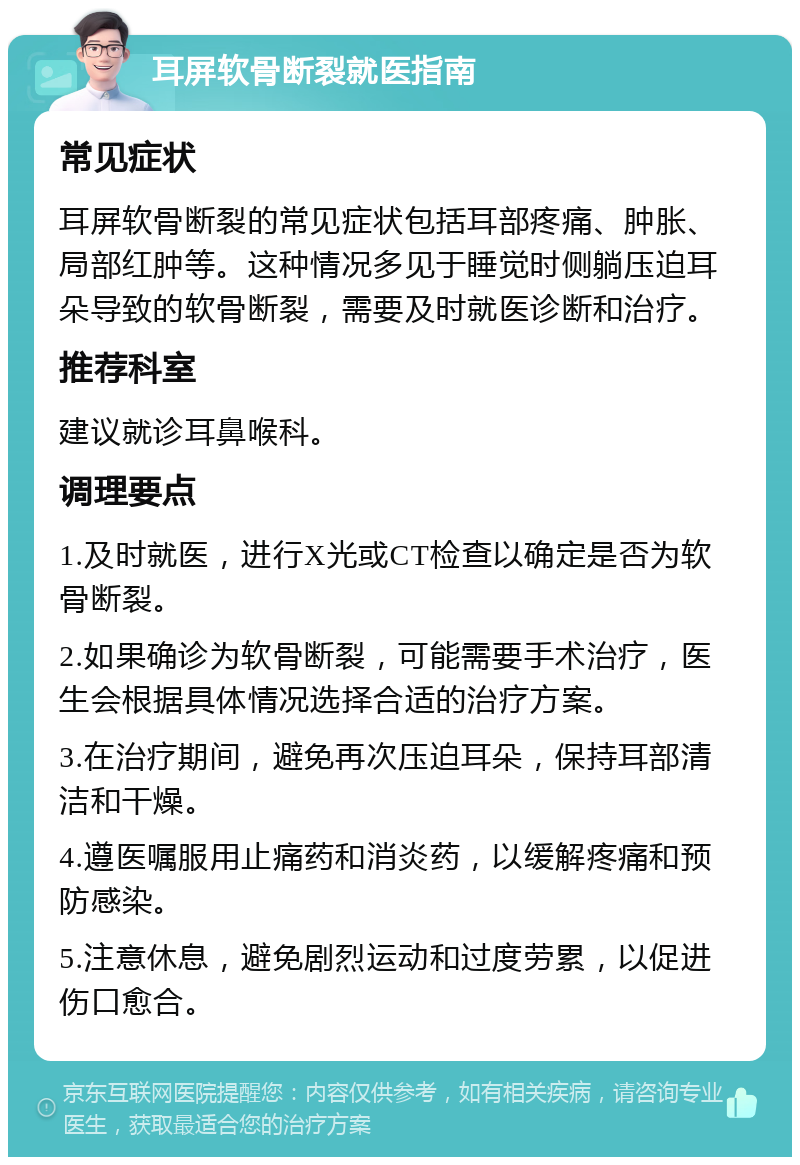 耳屏软骨断裂就医指南 常见症状 耳屏软骨断裂的常见症状包括耳部疼痛、肿胀、局部红肿等。这种情况多见于睡觉时侧躺压迫耳朵导致的软骨断裂，需要及时就医诊断和治疗。 推荐科室 建议就诊耳鼻喉科。 调理要点 1.及时就医，进行X光或CT检查以确定是否为软骨断裂。 2.如果确诊为软骨断裂，可能需要手术治疗，医生会根据具体情况选择合适的治疗方案。 3.在治疗期间，避免再次压迫耳朵，保持耳部清洁和干燥。 4.遵医嘱服用止痛药和消炎药，以缓解疼痛和预防感染。 5.注意休息，避免剧烈运动和过度劳累，以促进伤口愈合。