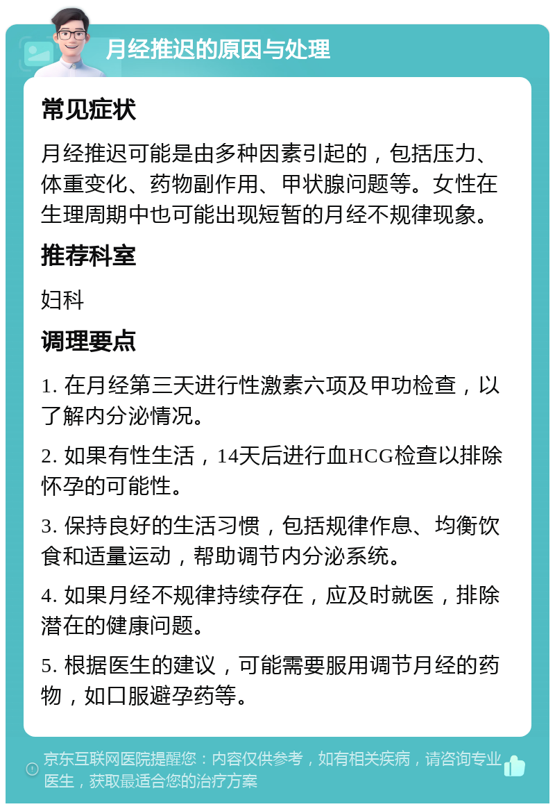 月经推迟的原因与处理 常见症状 月经推迟可能是由多种因素引起的，包括压力、体重变化、药物副作用、甲状腺问题等。女性在生理周期中也可能出现短暂的月经不规律现象。 推荐科室 妇科 调理要点 1. 在月经第三天进行性激素六项及甲功检查，以了解内分泌情况。 2. 如果有性生活，14天后进行血HCG检查以排除怀孕的可能性。 3. 保持良好的生活习惯，包括规律作息、均衡饮食和适量运动，帮助调节内分泌系统。 4. 如果月经不规律持续存在，应及时就医，排除潜在的健康问题。 5. 根据医生的建议，可能需要服用调节月经的药物，如口服避孕药等。