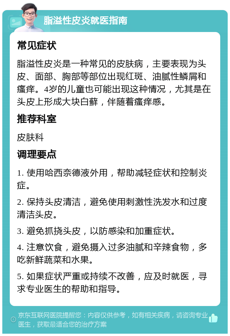 脂溢性皮炎就医指南 常见症状 脂溢性皮炎是一种常见的皮肤病，主要表现为头皮、面部、胸部等部位出现红斑、油腻性鳞屑和瘙痒。4岁的儿童也可能出现这种情况，尤其是在头皮上形成大块白藓，伴随着瘙痒感。 推荐科室 皮肤科 调理要点 1. 使用哈西奈德液外用，帮助减轻症状和控制炎症。 2. 保持头皮清洁，避免使用刺激性洗发水和过度清洁头皮。 3. 避免抓挠头皮，以防感染和加重症状。 4. 注意饮食，避免摄入过多油腻和辛辣食物，多吃新鲜蔬菜和水果。 5. 如果症状严重或持续不改善，应及时就医，寻求专业医生的帮助和指导。