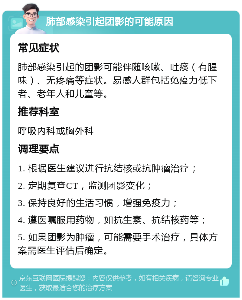 肺部感染引起团影的可能原因 常见症状 肺部感染引起的团影可能伴随咳嗽、吐痰（有腥味）、无疼痛等症状。易感人群包括免疫力低下者、老年人和儿童等。 推荐科室 呼吸内科或胸外科 调理要点 1. 根据医生建议进行抗结核或抗肿瘤治疗； 2. 定期复查CT，监测团影变化； 3. 保持良好的生活习惯，增强免疫力； 4. 遵医嘱服用药物，如抗生素、抗结核药等； 5. 如果团影为肿瘤，可能需要手术治疗，具体方案需医生评估后确定。