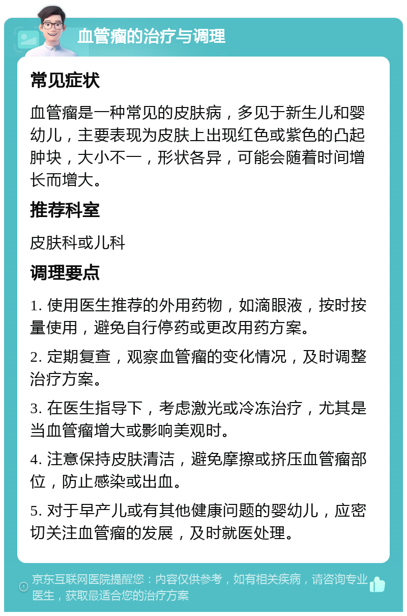 血管瘤的治疗与调理 常见症状 血管瘤是一种常见的皮肤病，多见于新生儿和婴幼儿，主要表现为皮肤上出现红色或紫色的凸起肿块，大小不一，形状各异，可能会随着时间增长而增大。 推荐科室 皮肤科或儿科 调理要点 1. 使用医生推荐的外用药物，如滴眼液，按时按量使用，避免自行停药或更改用药方案。 2. 定期复查，观察血管瘤的变化情况，及时调整治疗方案。 3. 在医生指导下，考虑激光或冷冻治疗，尤其是当血管瘤增大或影响美观时。 4. 注意保持皮肤清洁，避免摩擦或挤压血管瘤部位，防止感染或出血。 5. 对于早产儿或有其他健康问题的婴幼儿，应密切关注血管瘤的发展，及时就医处理。