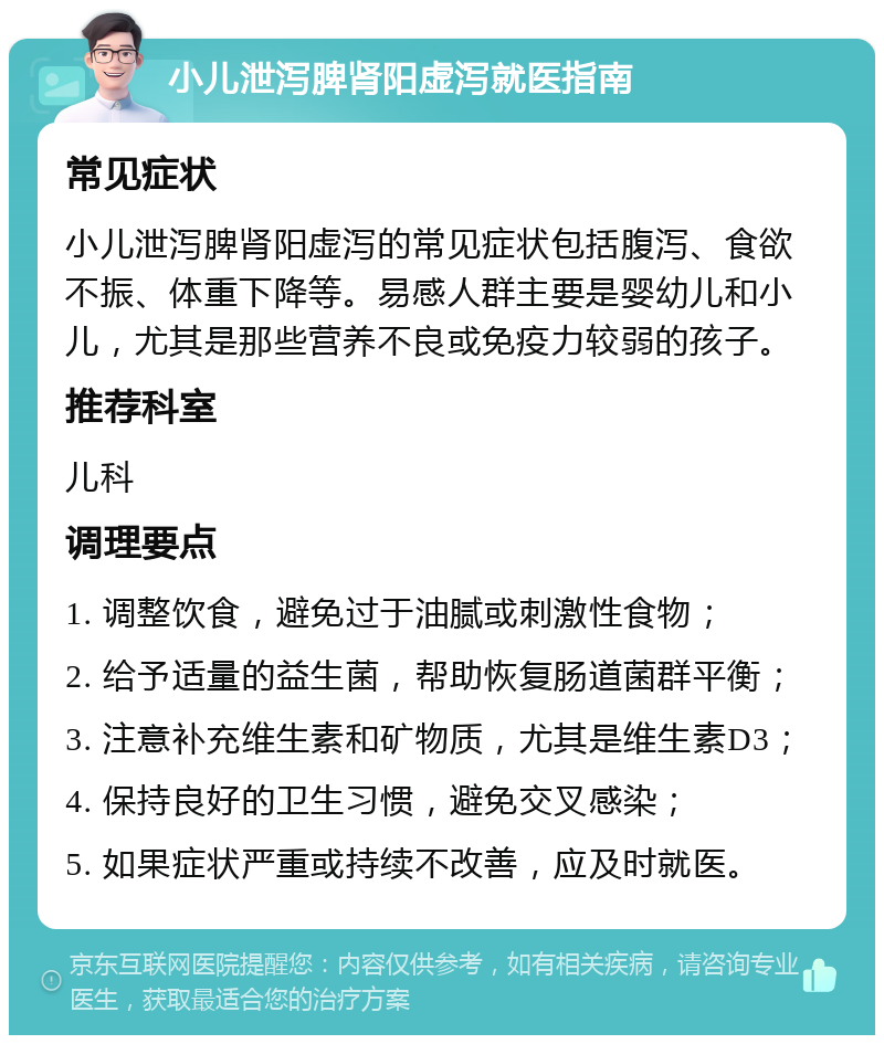 小儿泄泻脾肾阳虚泻就医指南 常见症状 小儿泄泻脾肾阳虚泻的常见症状包括腹泻、食欲不振、体重下降等。易感人群主要是婴幼儿和小儿，尤其是那些营养不良或免疫力较弱的孩子。 推荐科室 儿科 调理要点 1. 调整饮食，避免过于油腻或刺激性食物； 2. 给予适量的益生菌，帮助恢复肠道菌群平衡； 3. 注意补充维生素和矿物质，尤其是维生素D3； 4. 保持良好的卫生习惯，避免交叉感染； 5. 如果症状严重或持续不改善，应及时就医。