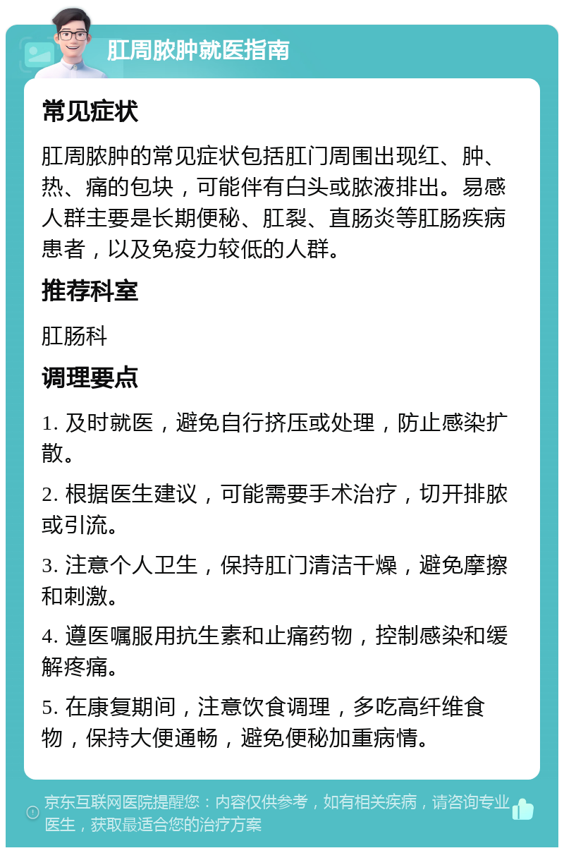 肛周脓肿就医指南 常见症状 肛周脓肿的常见症状包括肛门周围出现红、肿、热、痛的包块，可能伴有白头或脓液排出。易感人群主要是长期便秘、肛裂、直肠炎等肛肠疾病患者，以及免疫力较低的人群。 推荐科室 肛肠科 调理要点 1. 及时就医，避免自行挤压或处理，防止感染扩散。 2. 根据医生建议，可能需要手术治疗，切开排脓或引流。 3. 注意个人卫生，保持肛门清洁干燥，避免摩擦和刺激。 4. 遵医嘱服用抗生素和止痛药物，控制感染和缓解疼痛。 5. 在康复期间，注意饮食调理，多吃高纤维食物，保持大便通畅，避免便秘加重病情。