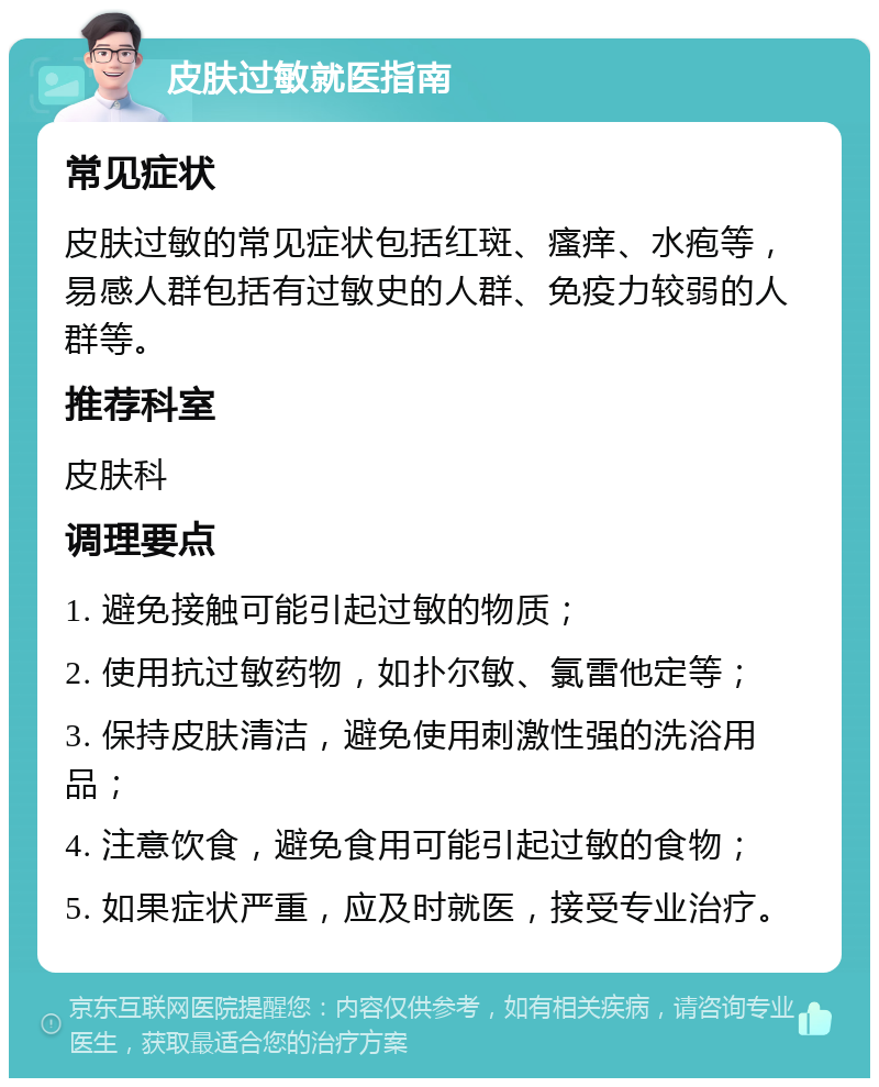 皮肤过敏就医指南 常见症状 皮肤过敏的常见症状包括红斑、瘙痒、水疱等，易感人群包括有过敏史的人群、免疫力较弱的人群等。 推荐科室 皮肤科 调理要点 1. 避免接触可能引起过敏的物质； 2. 使用抗过敏药物，如扑尔敏、氯雷他定等； 3. 保持皮肤清洁，避免使用刺激性强的洗浴用品； 4. 注意饮食，避免食用可能引起过敏的食物； 5. 如果症状严重，应及时就医，接受专业治疗。