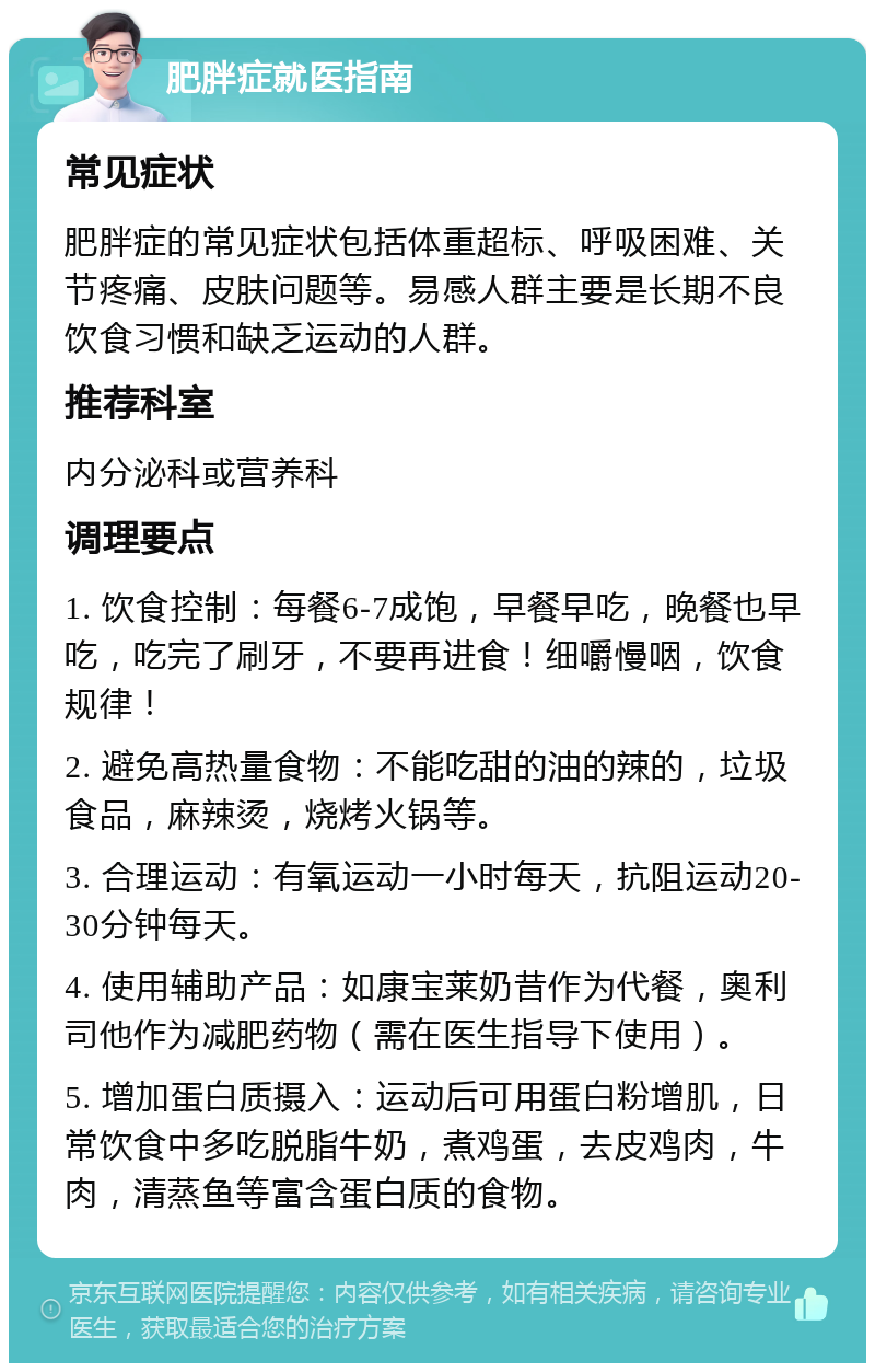 肥胖症就医指南 常见症状 肥胖症的常见症状包括体重超标、呼吸困难、关节疼痛、皮肤问题等。易感人群主要是长期不良饮食习惯和缺乏运动的人群。 推荐科室 内分泌科或营养科 调理要点 1. 饮食控制：每餐6-7成饱，早餐早吃，晚餐也早吃，吃完了刷牙，不要再进食！细嚼慢咽，饮食规律！ 2. 避免高热量食物：不能吃甜的油的辣的，垃圾食品，麻辣烫，烧烤火锅等。 3. 合理运动：有氧运动一小时每天，抗阻运动20-30分钟每天。 4. 使用辅助产品：如康宝莱奶昔作为代餐，奥利司他作为减肥药物（需在医生指导下使用）。 5. 增加蛋白质摄入：运动后可用蛋白粉增肌，日常饮食中多吃脱脂牛奶，煮鸡蛋，去皮鸡肉，牛肉，清蒸鱼等富含蛋白质的食物。