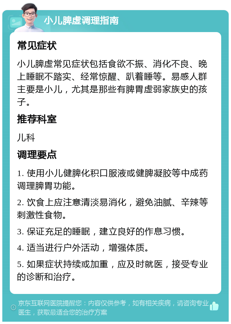 小儿脾虚调理指南 常见症状 小儿脾虚常见症状包括食欲不振、消化不良、晚上睡眠不踏实、经常惊醒、趴着睡等。易感人群主要是小儿，尤其是那些有脾胃虚弱家族史的孩子。 推荐科室 儿科 调理要点 1. 使用小儿健脾化积口服液或健脾凝胶等中成药调理脾胃功能。 2. 饮食上应注意清淡易消化，避免油腻、辛辣等刺激性食物。 3. 保证充足的睡眠，建立良好的作息习惯。 4. 适当进行户外活动，增强体质。 5. 如果症状持续或加重，应及时就医，接受专业的诊断和治疗。