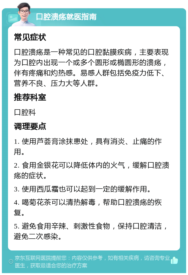 口腔溃疡就医指南 常见症状 口腔溃疡是一种常见的口腔黏膜疾病，主要表现为口腔内出现一个或多个圆形或椭圆形的溃疡，伴有疼痛和灼热感。易感人群包括免疫力低下、营养不良、压力大等人群。 推荐科室 口腔科 调理要点 1. 使用芦荟膏涂抹患处，具有消炎、止痛的作用。 2. 食用金银花可以降低体内的火气，缓解口腔溃疡的症状。 3. 使用西瓜霜也可以起到一定的缓解作用。 4. 喝菊花茶可以清热解毒，帮助口腔溃疡的恢复。 5. 避免食用辛辣、刺激性食物，保持口腔清洁，避免二次感染。