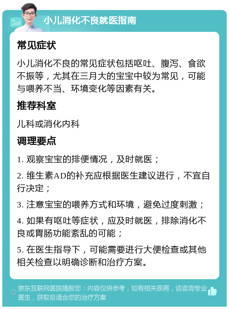 小儿消化不良就医指南 常见症状 小儿消化不良的常见症状包括呕吐、腹泻、食欲不振等，尤其在三月大的宝宝中较为常见，可能与喂养不当、环境变化等因素有关。 推荐科室 儿科或消化内科 调理要点 1. 观察宝宝的排便情况，及时就医； 2. 维生素AD的补充应根据医生建议进行，不宜自行决定； 3. 注意宝宝的喂养方式和环境，避免过度刺激； 4. 如果有呕吐等症状，应及时就医，排除消化不良或胃肠功能紊乱的可能； 5. 在医生指导下，可能需要进行大便检查或其他相关检查以明确诊断和治疗方案。