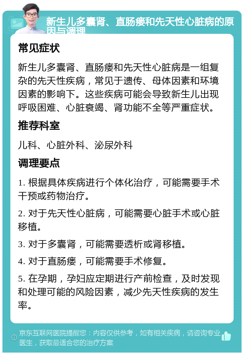 新生儿多囊肾、直肠瘘和先天性心脏病的原因与调理 常见症状 新生儿多囊肾、直肠瘘和先天性心脏病是一组复杂的先天性疾病，常见于遗传、母体因素和环境因素的影响下。这些疾病可能会导致新生儿出现呼吸困难、心脏衰竭、肾功能不全等严重症状。 推荐科室 儿科、心脏外科、泌尿外科 调理要点 1. 根据具体疾病进行个体化治疗，可能需要手术干预或药物治疗。 2. 对于先天性心脏病，可能需要心脏手术或心脏移植。 3. 对于多囊肾，可能需要透析或肾移植。 4. 对于直肠瘘，可能需要手术修复。 5. 在孕期，孕妇应定期进行产前检查，及时发现和处理可能的风险因素，减少先天性疾病的发生率。