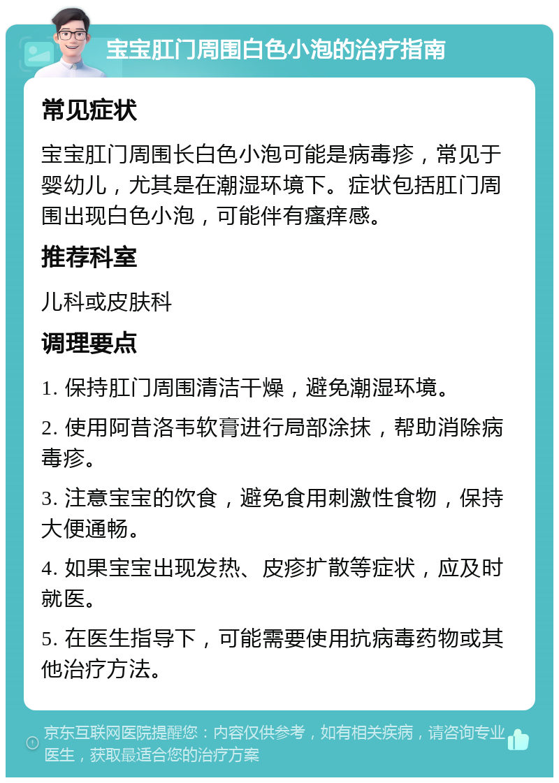 宝宝肛门周围白色小泡的治疗指南 常见症状 宝宝肛门周围长白色小泡可能是病毒疹，常见于婴幼儿，尤其是在潮湿环境下。症状包括肛门周围出现白色小泡，可能伴有瘙痒感。 推荐科室 儿科或皮肤科 调理要点 1. 保持肛门周围清洁干燥，避免潮湿环境。 2. 使用阿昔洛韦软膏进行局部涂抹，帮助消除病毒疹。 3. 注意宝宝的饮食，避免食用刺激性食物，保持大便通畅。 4. 如果宝宝出现发热、皮疹扩散等症状，应及时就医。 5. 在医生指导下，可能需要使用抗病毒药物或其他治疗方法。