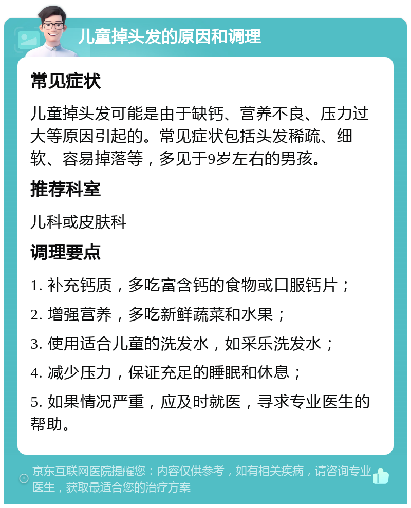 儿童掉头发的原因和调理 常见症状 儿童掉头发可能是由于缺钙、营养不良、压力过大等原因引起的。常见症状包括头发稀疏、细软、容易掉落等，多见于9岁左右的男孩。 推荐科室 儿科或皮肤科 调理要点 1. 补充钙质，多吃富含钙的食物或口服钙片； 2. 增强营养，多吃新鲜蔬菜和水果； 3. 使用适合儿童的洗发水，如采乐洗发水； 4. 减少压力，保证充足的睡眠和休息； 5. 如果情况严重，应及时就医，寻求专业医生的帮助。