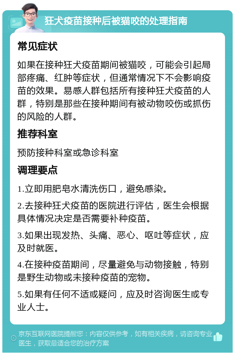 狂犬疫苗接种后被猫咬的处理指南 常见症状 如果在接种狂犬疫苗期间被猫咬，可能会引起局部疼痛、红肿等症状，但通常情况下不会影响疫苗的效果。易感人群包括所有接种狂犬疫苗的人群，特别是那些在接种期间有被动物咬伤或抓伤的风险的人群。 推荐科室 预防接种科室或急诊科室 调理要点 1.立即用肥皂水清洗伤口，避免感染。 2.去接种狂犬疫苗的医院进行评估，医生会根据具体情况决定是否需要补种疫苗。 3.如果出现发热、头痛、恶心、呕吐等症状，应及时就医。 4.在接种疫苗期间，尽量避免与动物接触，特别是野生动物或未接种疫苗的宠物。 5.如果有任何不适或疑问，应及时咨询医生或专业人士。