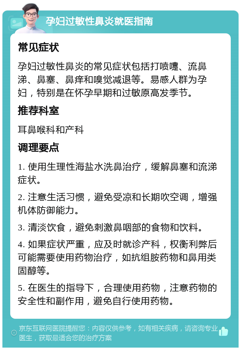 孕妇过敏性鼻炎就医指南 常见症状 孕妇过敏性鼻炎的常见症状包括打喷嚏、流鼻涕、鼻塞、鼻痒和嗅觉减退等。易感人群为孕妇，特别是在怀孕早期和过敏原高发季节。 推荐科室 耳鼻喉科和产科 调理要点 1. 使用生理性海盐水洗鼻治疗，缓解鼻塞和流涕症状。 2. 注意生活习惯，避免受凉和长期吹空调，增强机体防御能力。 3. 清淡饮食，避免刺激鼻咽部的食物和饮料。 4. 如果症状严重，应及时就诊产科，权衡利弊后可能需要使用药物治疗，如抗组胺药物和鼻用类固醇等。 5. 在医生的指导下，合理使用药物，注意药物的安全性和副作用，避免自行使用药物。