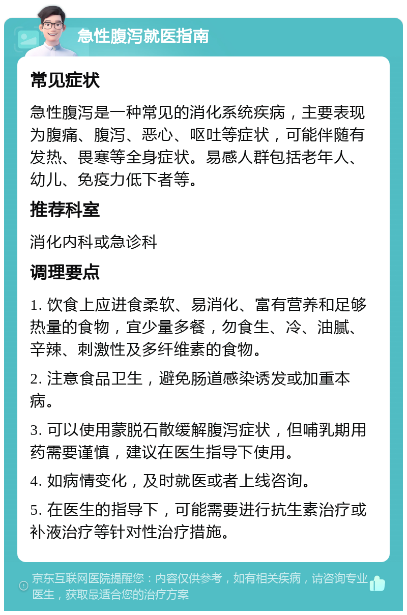 急性腹泻就医指南 常见症状 急性腹泻是一种常见的消化系统疾病，主要表现为腹痛、腹泻、恶心、呕吐等症状，可能伴随有发热、畏寒等全身症状。易感人群包括老年人、幼儿、免疫力低下者等。 推荐科室 消化内科或急诊科 调理要点 1. 饮食上应进食柔软、易消化、富有营养和足够热量的食物，宜少量多餐，勿食生、冷、油腻、辛辣、刺激性及多纤维素的食物。 2. 注意食品卫生，避免肠道感染诱发或加重本病。 3. 可以使用蒙脱石散缓解腹泻症状，但哺乳期用药需要谨慎，建议在医生指导下使用。 4. 如病情变化，及时就医或者上线咨询。 5. 在医生的指导下，可能需要进行抗生素治疗或补液治疗等针对性治疗措施。