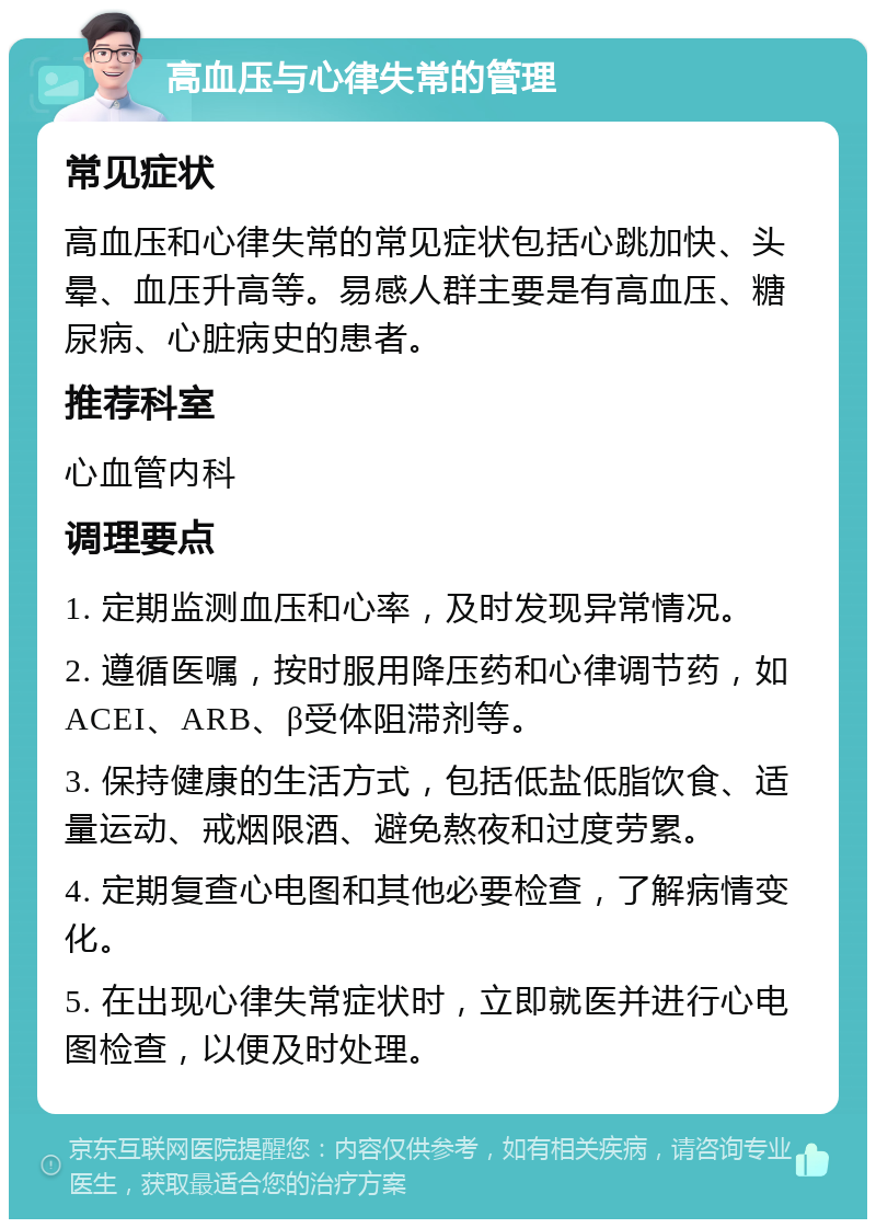 高血压与心律失常的管理 常见症状 高血压和心律失常的常见症状包括心跳加快、头晕、血压升高等。易感人群主要是有高血压、糖尿病、心脏病史的患者。 推荐科室 心血管内科 调理要点 1. 定期监测血压和心率，及时发现异常情况。 2. 遵循医嘱，按时服用降压药和心律调节药，如ACEI、ARB、β受体阻滞剂等。 3. 保持健康的生活方式，包括低盐低脂饮食、适量运动、戒烟限酒、避免熬夜和过度劳累。 4. 定期复查心电图和其他必要检查，了解病情变化。 5. 在出现心律失常症状时，立即就医并进行心电图检查，以便及时处理。