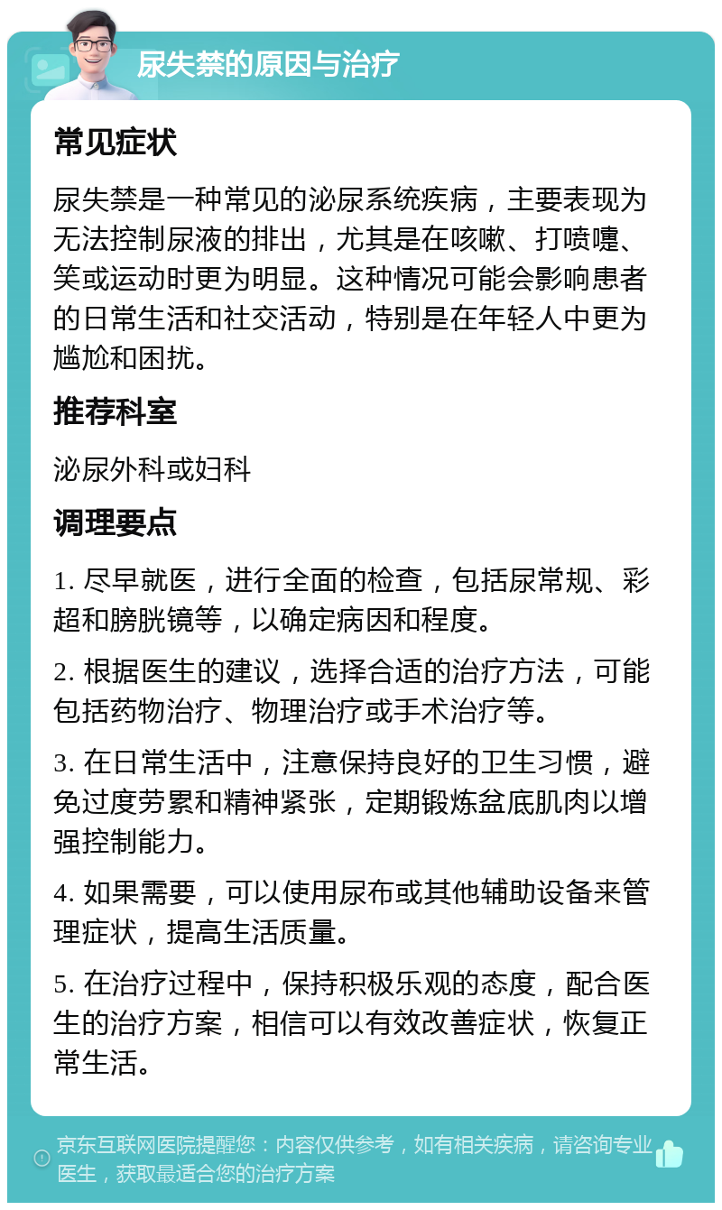 尿失禁的原因与治疗 常见症状 尿失禁是一种常见的泌尿系统疾病，主要表现为无法控制尿液的排出，尤其是在咳嗽、打喷嚏、笑或运动时更为明显。这种情况可能会影响患者的日常生活和社交活动，特别是在年轻人中更为尴尬和困扰。 推荐科室 泌尿外科或妇科 调理要点 1. 尽早就医，进行全面的检查，包括尿常规、彩超和膀胱镜等，以确定病因和程度。 2. 根据医生的建议，选择合适的治疗方法，可能包括药物治疗、物理治疗或手术治疗等。 3. 在日常生活中，注意保持良好的卫生习惯，避免过度劳累和精神紧张，定期锻炼盆底肌肉以增强控制能力。 4. 如果需要，可以使用尿布或其他辅助设备来管理症状，提高生活质量。 5. 在治疗过程中，保持积极乐观的态度，配合医生的治疗方案，相信可以有效改善症状，恢复正常生活。