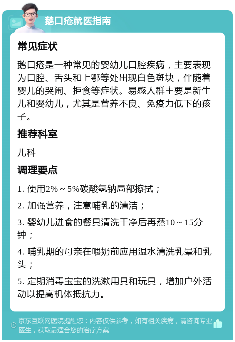 鹅口疮就医指南 常见症状 鹅口疮是一种常见的婴幼儿口腔疾病，主要表现为口腔、舌头和上鄂等处出现白色斑块，伴随着婴儿的哭闹、拒食等症状。易感人群主要是新生儿和婴幼儿，尤其是营养不良、免疫力低下的孩子。 推荐科室 儿科 调理要点 1. 使用2%～5%碳酸氢钠局部擦拭； 2. 加强营养，注意哺乳的清洁； 3. 婴幼儿进食的餐具清洗干净后再蒸10～15分钟； 4. 哺乳期的母亲在喂奶前应用温水清洗乳晕和乳头； 5. 定期消毒宝宝的洗漱用具和玩具，增加户外活动以提高机体抵抗力。