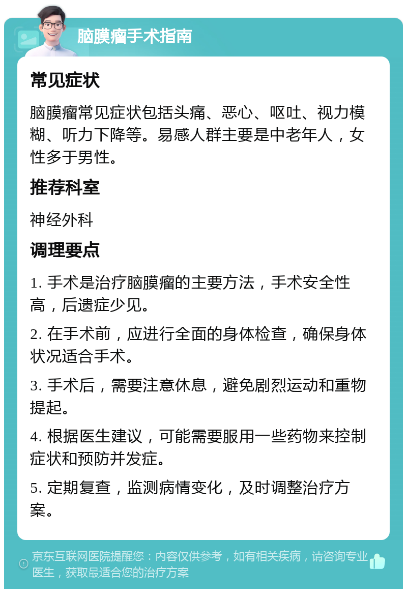 脑膜瘤手术指南 常见症状 脑膜瘤常见症状包括头痛、恶心、呕吐、视力模糊、听力下降等。易感人群主要是中老年人，女性多于男性。 推荐科室 神经外科 调理要点 1. 手术是治疗脑膜瘤的主要方法，手术安全性高，后遗症少见。 2. 在手术前，应进行全面的身体检查，确保身体状况适合手术。 3. 手术后，需要注意休息，避免剧烈运动和重物提起。 4. 根据医生建议，可能需要服用一些药物来控制症状和预防并发症。 5. 定期复查，监测病情变化，及时调整治疗方案。