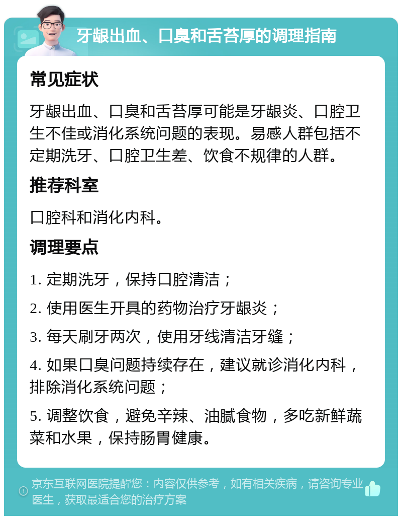 牙龈出血、口臭和舌苔厚的调理指南 常见症状 牙龈出血、口臭和舌苔厚可能是牙龈炎、口腔卫生不佳或消化系统问题的表现。易感人群包括不定期洗牙、口腔卫生差、饮食不规律的人群。 推荐科室 口腔科和消化内科。 调理要点 1. 定期洗牙，保持口腔清洁； 2. 使用医生开具的药物治疗牙龈炎； 3. 每天刷牙两次，使用牙线清洁牙缝； 4. 如果口臭问题持续存在，建议就诊消化内科，排除消化系统问题； 5. 调整饮食，避免辛辣、油腻食物，多吃新鲜蔬菜和水果，保持肠胃健康。